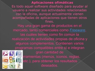 Es todo aquel software diseñado para ayudar al
usuario a realizar sus actividades relacionadas
con la oficina, aunque actualmente vienen
acompañadas de aplicaciones que tienen otros
fines.