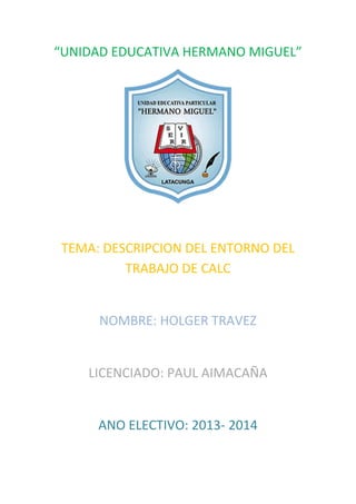 “UNIDAD EDUCATIVA HERMANO MIGUEL”

TEMA: DESCRIPCION DEL ENTORNO DEL
TRABAJO DE CALC

NOMBRE: HOLGER TRAVEZ

LICENCIADO: PAUL AIMACAÑA

ANO ELECTIVO: 2013- 2014

 