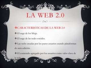 LA WEB 2.0
CARACTERISTICAS DE LA WEB 2.0
 El auge de los blogs.
 El auge de las redes sociales.
 Las webs creadas por los putos usuarios usando plataformas
de auto-edición.
 El contenido agregado por los usuarios como valor clave de
la web.
 