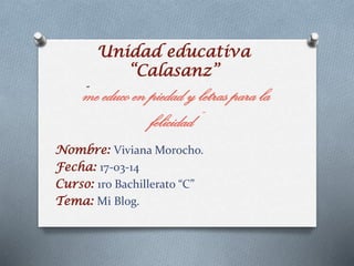 Unidad educativa
“Calasanz”
“me educo en piedad y letras para la
felicidad”
Nombre: Viviana Morocho.
Fecha: 17-03-14
Curso: 1ro Bachillerato “C”
Tema: Mi Blog.
 