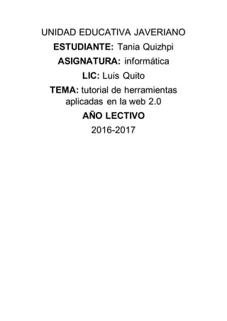 UNIDAD EDUCATIVA JAVERIANO
ESTUDIANTE: Tania Quizhpi
ASIGNATURA: informática
LIC: Luis Quito
TEMA: tutorial de herramientas
aplicadas en la web 2.0
AÑO LECTIVO
2016-2017
 