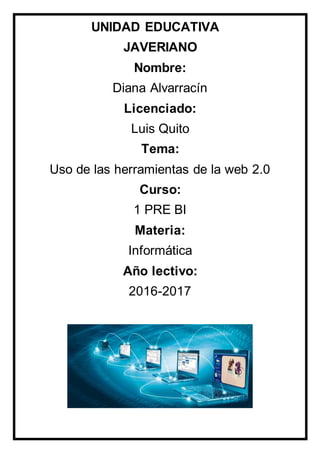 UNIDAD EDUCATIVA
JAVERIANO
Nombre:
Diana Alvarracín
Licenciado:
Luis Quito
Tema:
Uso de las herramientas de la web 2.0
Curso:
1 PRE BI
Materia:
Informática
Año lectivo:
2016-2017
 
