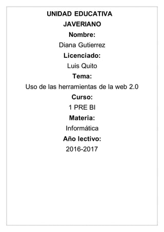 UNIDAD EDUCATIVA
JAVERIANO
Nombre:
Diana Gutierrez
Licenciado:
Luis Quito
Tema:
Uso de las herramientas de la web 2.0
Curso:
1 PRE BI
Materia:
Informática
Año lectivo:
2016-2017
 