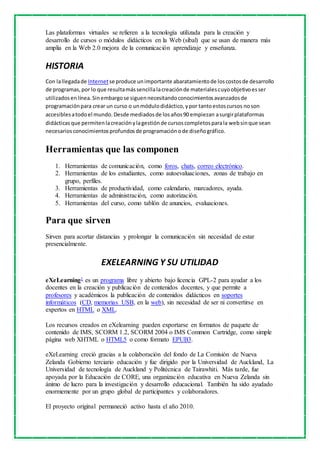 Las plataformas virtuales se refieren a la tecnología utilizada para la creación y 
desarrollo de cursos o módulos didácticos en la Web (sibal) que se usan de manera más 
amplia en la Web 2.0 mejora de la comunicación aprendizaje y enseñanza. 
HISTORIA 
Con la llegada de Internet se produce un importante abaratamiento de los costos de desarrollo 
de programas, por lo que resulta más sencilla la creación de materiales cuyo objetivo es ser 
utilizados en línea. Sin embargo se siguen necesitando conocimientos avanzados de 
programación para crear un curso o un módulo didáctico, y por tanto estos cursos no son 
accesibles a todo el mundo. Desde mediados de los años 90 empiezan a surgir plataformas 
didácticas que permiten la creación y la gestión de cursos completos para la web sin que sean 
necesarios conocimientos profundos de programación o de diseño gráfico. 
Herramientas que las componen 
1. Herramientas de comunicación, como foros, chats, correo electrónico. 
2. Herramientas de los estudiantes, como autoevaluaciones, zonas de trabajo en 
grupo, perfiles. 
3. Herramientas de productividad, como calendario, marcadores, ayuda. 
4. Herramientas de administración, como autorización. 
5. Herramientas del curso, como tablón de anuncios, evaluaciones. 
Para que sirven 
Sirven para acortar distancias y prolongar la comunicación sin necesidad de estar 
presencialmente. 
EXELEARNING Y SU UTILIDAD 
eXeLearning1 es un programa libre y abierto bajo licencia GPL-2 para ayudar a los 
docentes en la creación y publicación de contenidos docentes, y que permite a 
profesores y académicos la publicación de contenidos didácticos en soportes 
informáticos (CD, memorias USB, en la web), sin necesidad de ser ni convertirse en 
expertos en HTML o XML. 
Los recursos creados en eXelearning pueden exportarse en formatos de paquete de 
contenido de IMS, SCORM 1.2, SCORM 2004 o IMS Common Cartridge, como simple 
página web XHTML o HTML5 o como formato EPUB3. 
eXeLearning creció gracias a la colaboración del fondo de La Comisión de Nueva 
Zelanda Gobierno terciario educación y fue dirigido por la Universidad de Auckland, La 
Universidad de tecnología de Auckland y Politécnica de Tairawhiti. Más tarde, fue 
apoyada por la Educación de CORE, una organización educativa en Nueva Zelanda sin 
ánimo de lucro para la investigación y desarrollo educacional. También ha sido ayudado 
enormemente por un grupo global de participantes y colaboradores. 
El proyecto original permaneció activo hasta el año 2010. 
 