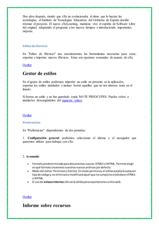 Dos años después, viendo que eXe no evolucionaba al ritmo que lo hacían las 
tecnologías, el Instituto de Tecnologías Educativas del Gobierno de España decidió 
retomar el proyecto. El nuevo eXeLearning, mantiene vivo el espíritu de Software Libre 
del original, adaptando el programa a los nuevos tiempos e introduciendo importantes 
mejoras. 
Editor de iDevices 
En "Editor de iDevices" nos encontraremos las herramientas necesarias para crear, 
exportar e importar nuevos iDevices. Estas son opciones avanzadas de usuario de eXe. 
Ocultar 
Gestor de estilos 
En el gestor de estilos podremos importar un estilo no presente en la aplicación, 
exportar los estilos instalados e incluso borrar aquellos que no nos interesa tener en el 
listado. 
Si borras un estilo y no has guardado copia NO TE PREOCUPES. Puedes volver a 
instalarlos descargándolos del siguiente enlace. 
Ocultar 
Preferencias 
En "Preferencias" dispondremos de dos pestañas: 
1. Configuración general: podremos seleccionar el idioma y el navegador que 
queremos utilizar para trabajar con eXe. 
2. Avanzado: 
 Formato predeterminado para documentos nuevos: HTML5 o XHTML. Permite elegir 
en qué formato crearemos nuestros nuevos archivos por defecto. 
 Modo del editor: Permisivo o Estricto. En modo permisivo, el editor aceptará cualquier 
tipo de código y no eliminará o modificará aquel que no cumpla los estándares HTML5 
o XHTML. 
 El uso de enlaces internos sólo será válido para exportaciones a sitio web. 
Ocultar 
Informe sobre recursos 
 