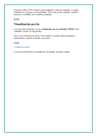 Creará un archivo CSV en donde estarán registrados todos los elementos y archivos 
contenidos en el elp que se está generando. Esta es una opción orientada a grandes 
proyectos y de utilidad para creadores avanzados. 
Ocultar 
Visualización previa 
Con esta opción podremos ver una visualización previa en formato HTML de los 
contenidos creados en eXeLearning. 
¡Ojo! es una visualización previa. Para compartir tu trabajo deberás guardarlo y 
posteriormente exportar al formato que desees. 
Ocultar 
Actualizar pantalla 
Con esta opción haremos la actualización de pantalla de nuestro trabajo. 

