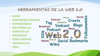 HERRAMIENTAS DE LA WEB 2,0 
• BLOGS 
• MARCADORES SOCIALES 
• MICROBLOGGING 
• MULTIMEDIA 2.0 
• OFIMÁTICA 2.0 
• PODCASTING 
• REDES SOCIALES 
• VIGILANCIA 2.0 
• WIKIS 
 