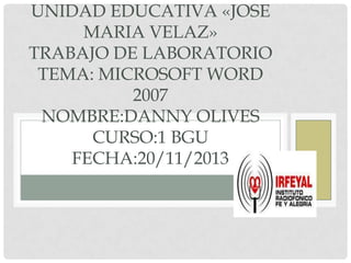 UNIDAD EDUCATIVA «JOSE
MARIA VELAZ»
TRABAJO DE LABORATORIO
TEMA: MICROSOFT WORD
2007
NOMBRE:DANNY OLIVES
CURSO:1 BGU
FECHA:20/11/2013

 