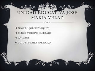 UNIDAD EDUCATIVA JOSE
MARIA VELAZ
 NOMBRE: JORGE POAQUIZA
 CURSO: 3º DE BACHILLERATO
 AÑO: 2014

 TUTOR : WILMER MASAQUIZA

 