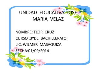 UNIDAD EDUCATIVA JOSE 
MARIA VELAZ 
NOMBRE: FLOR CRUZ 
CURSO :3ºDE BACHILLERATO 
LIC. WILMER MASAQUIZA 
FECHA:01/09/2014 
 