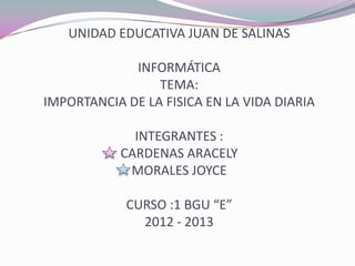 UNIDAD EDUCATIVA JUAN DE SALINAS
INFORMÁTICA
TEMA:
IMPORTANCIA DE LA FISICA EN LA VIDA DIARIA
INTEGRANTES :
CARDENAS ARACELY
MORALES JOYCE
CURSO :1 BGU “E”
2012 - 2013
 