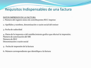 Requisitos Indispensables de una factura
DATOS IMPRESOS EN LA FACTURA
1.-Número del registro único de contribuyentes RUC impreso
2.-Apellidos y nombres, denominación o razón social del emisor
3.-Fecha de caducidad
4.-Datos de la imprenta o del establecimiento grafico que efectuó la impresión:
Número de autorización del SRI
Número de RUC
Denominación o razón social
5.- Fecha de impresión de la factura
6.-Número correspondiente que identifique a la factura
 