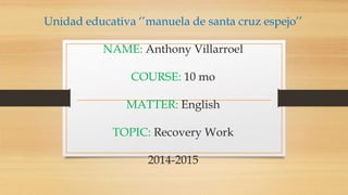 Unidad educativa ‘’manuela de santa cruz espejo’’
NAME: Anthony Villarroel
COURSE: 10 mo
MATTER: English
TOPIC: Recovery Work
2014-2015
 