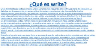 Crear documentos de texto es sin duda una de las tareas más frecuentes en nuestro uso diario del ordenador. La 
digitalización de documentos presenta multitud de ventajas entre las que cabe destacar la facilitad de 
almacenamiento, comunicación, recuperación y posterior modificación. De ahí que sea de gran importancia que 
usted adquiera los conocimientos básicos para utilizar un procesador de texto sin dificultad. Por lo demás, tales 
habilidades se han convertido en parte esencial de lo que se ha dado en llamar alfabetización digital. 
Los procesadores de textos, y Writer no es una excepción, han evolucionado hasta alcanzar unos niveles de 
prestaciones realmente espectaculares y, paralelamente, cada vez resulta más extensa la relación de capacidades 
necesarias para su completo manejo, hasta el punto que sería necesario dedicar un curso completo de estas 
características para describir su uso. La presente sección sirve únicamente como introducción y no pretende 
sustituir a otros cursos que usted debiera realizar para adquirir un conocimiento completo del procesador de textos 
Writer. 
Después de leer este apartado usted debería ser capaz de guardar y abrir documentos, formatear una página, editar 
texto, utilizar elementos de realce como negritas, cursivas o subrayados, incluir tablas, listas e imágenes para 
mejorar la apariencia de sus documentos, y utilizar básicamente los estilos. Además de la explicación de los 
procedimientos generales encontrará actividades guiadas, cuyo objetivo es que usted ponga en práctica lo 
aprendido en tareas concretas muy similares a las que se le presentarán en su trabajo diario. 
 