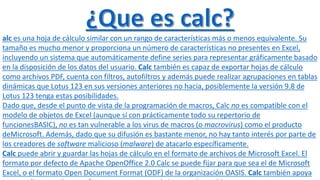 alc es una hoja de cálculo similar con un rango de características más o menos equivalente. Su 
tamaño es mucho menor y proporciona un número de características no presentes en Excel, 
incluyendo un sistema que automáticamente define series para representar gráficamente basado 
en la disposición de los datos del usuario. Calc también es capaz de exportar hojas de cálculo 
como archivos PDF, cuenta con filtros, autofiltros y además puede realizar agrupaciones en tablas 
dinámicas que Lotus 123 en sus versiones anteriores no hacía, posiblemente la versión 9.8 de 
Lotus 123 tenga estas posibilidades. 
Dado que, desde el punto de vista de la programación de macros, Calc no es compatible con el 
modelo de objetos de Excel (aunque sí con prácticamente todo su repertorio de 
funcionesBASIC), no es tan vulnerable a los virus de macros (o macrovirus) como el producto 
deMicrosoft. Además, dado que su difusión es bastante menor, no hay tanto interés por parte de 
los creadores de software malicioso (malware) de atacarlo específicamente. 
Calc puede abrir y guardar las hojas de cálculo en el formato de archivos de Microsoft Excel. El 
formato por defecto de Apache OpenOffice 2.0 Calc se puede fijar para que sea el de Microsoft 
Excel, o el formato Open Document Format (ODF) de la organización OASIS. Calc también apoya 
una amplia gama de otros formatos, tanto para abrir y guardar archivos. 
 