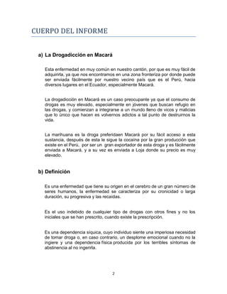 CUERPO DEL INFORME


 a) La Drogadicción en Macará

   Esta enfermedad en muy común en nuestro cantón, por que es muy fácil de
   adquirirla, ya que nos encontramos en una zona fronteriza por donde puede
   ser enviada fácilmente por nuestro vecino país que es el Perú, hacia
   diversos lugares en el Ecuador, especialmente Macará.


   La drogadicción en Macará es un caso preocupante ya que el consumo de
   drogas es muy elevado, especialmente en jóvenes que buscan refugio en
   las drogas, y comienzan a integrarse a un mundo lleno de vicos y malicias
   que lo único que hacen es volvernos adictos a tal punto de destruirnos la
   vida.


   La marihuana es la droga preferidaen Macará por su fácil acceso a esta
   sustancia, después de esta le sigue la cocaína por la gran producción que
   existe en el Perú, por ser un gran exportador de esta droga y es fácilmente
   enviada a Macará, y a su vez es enviada a Loja donde su precio es muy
   elevado.


 b) Definición

   Es una enfermedad que tiene su origen en el cerebro de un gran número de
   seres humanos, la enfermedad se caracteriza por su cronicidad o larga
   duración, su progresiva y las recaídas.


   Es el uso indebido de cualquier tipo de drogas con otros fines y no los
   iniciales que se han prescrito, cuando existe la prescripción.


   Es una dependencia síquica, cuyo individuo siente una imperiosa necesidad
   de tomar droga o, en caso contrario, un desplome emocional cuando no la
   ingiere y una dependencia física producida por los terribles síntomas de
   abstinencia al no ingerirla.




                                    2
 