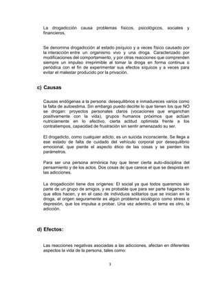 La drogadicción causa problemas físicos, psicológicos, sociales y
  financieros.


  Se denomina drogadicción al estado psíquico y a veces físico causado por
  la interacción entre un organismo vivo y una droga. Caracterizado por
  modificaciones del comportamiento, y por otras reacciones que comprenden
  siempre un impulso irreprimible al tomar la droga en forma continua o
  periódica con el fin de experimentar sus efectos síquicos y a veces para
  evitar el malestar producido por la privación.


c) Causas

  Causas endógenas a la persona: desequilibrios e inmadureces varios como
  la falta de autoestima. Sin embargo puedo decirte lo que tienen los que NO
  se drogan: proyectos personales claros (vocaciones que enganchan
  positivamente con la vida), grupos humanos próximos que actúan
  nutriciamente en lo afectivo, cierta actitud optimista frente a los
  contratiempos, capacidad de frustración sin sentir amenazado su ser.

  El drogadicto, como cualquier adicto, es un suicida inconsciente. Se llega a
  ese estado de falta de cuidado del vehículo corporal por desequilibrio
  emocional, que pierde el aspecto ético de las cosas y se pierden los
  parámetros.

  Para ser una persona armónica hay que tener cierta auto-disciplina del
  pensamiento y de los actos. Dos cosas de que carece el que se despista en
  las adicciones.

  La drogadicción tiene dos orígenes: El social ya que todos queremos ser
  parte de un grupo de amigos, y es probable que para ser parte hagamos lo
  que ellos hacen, y en el caso de individuos solitarios que se inician en la
  droga, el origen seguramente es algún problema sicológico como stress o
  depresión, que los impulsa a probar. Una vez adentro, el tema es otro, la
  adicción.



d) Efectos:


  Las reacciones negativas asociadas a las adicciones, afectan en diferentes
  aspectos la vida de la persona, tales como:


                                    3
 