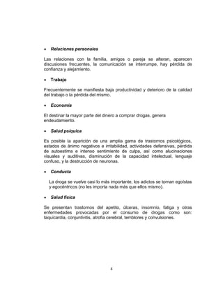 Relaciones personales

Las relaciones con la familia, amigos o pareja se alteran, aparecen
discusiones frecuentes, la comunicación se interrumpe, hay pérdida de
confianza y alejamiento.

   Trabajo

Frecuentemente se manifiesta baja productividad y deterioro de la calidad
del trabajo o la pérdida del mismo.

   Economía

El destinar la mayor parte del dinero a comprar drogas, genera
endeudamiento.

   Salud psíquica

Es posible la aparición de una amplia gama de trastornos psicológicos,
estados de ánimo negativos e irritabilidad, actividades defensivas, pérdida
de autoestima e intenso sentimiento de culpa, así como alucinaciones
visuales y auditivas, disminución de la capacidad intelectual, lenguaje
confuso, y la destrucción de neuronas.

   Conducta

  La droga se vuelve casi lo más importante, los adictos se tornan egoístas
  y egocéntricos (no les importa nada más que ellos mismo).

   Salud física

Se presentan trastornos del apetito, úlceras, insomnio, fatiga y otras
enfermedades provocadas por el consumo de drogas como son:
taquicardia, conjuntivitis, atrofia cerebral, temblores y convulsiones.




                                 4
 