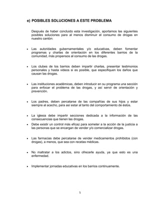 e) POSIBLES SOLUCIONES A ESTE PROBLEMA

  Después de haber concluido esta investigación, aportamos las siguientes
  posibles soluciones para al menos disminuir el consumo de drogas en
  nuestro cantón:


  Las autoridades gubernamentales y/o educativas, deben fomentar
  programas y charlas de orientación en los diferentes barrios de la
  comunidad, más propensos al consumo de las drogas.


  Los clubes de los barrios deben impartir charlas, presentar testimonios
  personales y hasta videos si es posible, que especifiquen los daños que
  causan las drogas.


  Las instituciones académicas, deben introducir en su programa una sección
  para enfocar el problema de las drogas, y así servir de orientación y
  prevención.


  Los padres, deben percatarse de las compañías de sus hijos y estar
  siempre al acecho, para así estar al tanto del comportamiento de éstos.


  La iglesia debe impartir secciones dedicada a la información de las
  consecuencias que tienen las drogas.
  Debe existir un control más eficaz para someter a la acción de la justicia a
  las personas que se encargan de vender y/o comercializar drogas.


  Las farmacias debe percatarse de vender medicamentos prohibidos (con
  drogas), a menos, que sea con recetas médicas.


  No maltratar a los adictos, sino ofrecerle ayuda, ya que esto es una
  enfermedad.


  Implementar jornadas educativas en los barrios continuamente.




                                    5
 