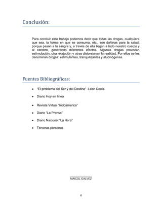 Conclusión:


    Para concluir este trabajo podemos decir que todas las drogas, cualquiera
    que sea, la forma en que se consuma, etc., son dañinas para la salud,
    porque pasan a la sangre y, a través de ella llegan a todo nuestro cuerpo y
    al cerebro, generando diferentes efectos. Algunas drogas provocan
    estimulación, otra relajación y otras distorsionan la realidad. Por ellos se les
    denominan drogas: estimulantes, tranquilizantes y alucinógenas.




Fuentes Bibliográficas:
       "El problema del Ser y del Destino" -Leon Denis-

       Diario Hoy en línea

       Revista Virtual “Indoamerica”

       Diario “La Prensa”

       Diario Nacional “La Hora”

       Terceras personas




                                MILTON JIMENEZ
                                MAICOL GALVEZ




                                       6
 