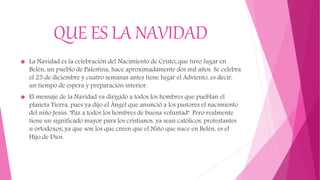 QUE ES LA NAVIDAD
 La Navidad es la celebración del Nacimiento de Cristo; que tuvo lugar en
Belén, un pueblo de Palestina, hace aproximadamente dos mil años. Se celebra
el 25 de diciembre y cuatro semanas antes tiene lugar el Adviento, es decir,
un tiempo de espera y preparación interior.
 El mensaje de la Navidad va dirigido a todos los hombres que pueblan el
planeta Tierra, pues ya dijo el Ángel que anunció a los pastores el nacimiento
del niño Jesús: "Paz a todos los hombres de buena voluntad". Pero realmente
tiene un significado mayor para los cristianos, ya sean católicos, protestantes
u ortodoxos; ya que son los que creen que el Niño que nace en Belén, es el
Hijo de Dios.
 