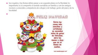  Los regalos y las fiestas deben pasar a un segundo plano en la Navidad, lo
importante es el compartir el sentido navideño en familia y con los amigos,
vecinos y conocidos, compañeros de colegio y de trabajo, gente del país y de la
localidad.

 