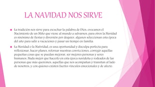 LA NAVIDAD NOS SIRVE
 La tradición nos sirve para escuchar la palabra de Dios, evocamos el
Nacimiento de un Niño que viene al mundo a salvarnos, para otros la Navidad
es sinónimo de fiestas y diversión por doquier, algunos seleccionan esta época
del año para salir a vacaciones y pasar un tiempo en familia.
 La Navidad o la Natividad, es una oportunidad y disculpa perfecta para
reflexionar, hacer planes, reforzar nuestras convicciones, corregir aquellas
pequeñas cosas que se puedan mejorar, ser mejores personas y seres
humanos. Nada mejor que hacerlo en esta época navideña y rodeados de las
personas que más queremos, aquellas que nos acompañan y transitan al lado
de nosotros, y con quienes existen fuertes vínculos emocionales y de afecto.
 