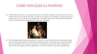 COMO NOS GUSA LA NAVIDAD
 La Navidad nos gusta y si se decora con luces y la noche se prende en una fiesta sin fin, con
mayor razón. Si se trata de ser felices y dejar la amargura en el pasado, si somos capaces de
pensar en el vecino y aflorar la empatía por los demás, entonces la Navidad habrá logrado
uno de los más grandes propósitos con que fue concebida.
 En la Navidad todos somos hermanos de corazón, y como tal debemos comportarnos, para
dar y recibir vida, plenitud y esperanza. Si puedes donar cosas materiales, será bienvenido,
pero en el fondo lo único que se te exige en la Navidad es que dones Amor y Esperanza,
una sonrisa de alegría y mucho optimismo, un abrazo caluroso y mucha comprensión.
 