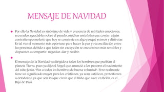 MENSAJE DE NAVIDAD
 Por ello la Navidad es sinónimo de vida y presencia de múltiples emociones,
recuerdos agradables sobre el pasado, muchas anécdotas que contar, algún
contratiempo molesto que hoy se convierte en algo porqué reírnos y disfrutar.
Es tal vez el momento más oportuno para hacer la paz y reconciliación entre
las personas, debido a que todos sin excepción se encuentran más sensibles y
dispuestos a compartir, negociar, dar y recibir.

El mensaje de la Navidad va dirigido a todos los hombres que pueblan el
planeta Tierra, pues ya dijo el Ángel que anunció a los pastores el nacimiento
del niño Jesús: "Paz a todos los hombres de buena voluntad". Pero realmente
tiene un significado mayor para los cristianos, ya sean católicos, protestantes
u ortodoxos; ya que son los que creen que el Niño que nace en Belén, es el
Hijo de Dios.
 