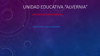 UNIDAD EDUCATIVA “ALVERNIA”
OPERACIONES MATEMATICAS
CREADO POR: AZALIA NOGUERA
 