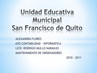 Unidad Educativa MunicipalSan Francisco de Quito ALEXANDRA FLORES 6TO CONTABILIDAD – INFORMATICA LICD: RODRIGO MULLO NARANJO MANTENIMIENTO DE ORDENADORES 2010 - 2011 