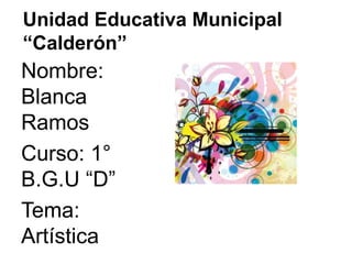 Unidad Educativa Municipal 
“Calderón” 
Nombre: 
Blanca 
Ramos 
Curso: 1° 
B.G.U “D” 
Tema: 
Artística 
 