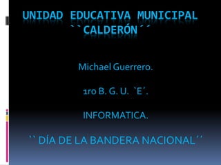 UNIDAD EDUCATIVA MUNICIPAL 
``CALDERÓN´´ 
Michael Guerrero. 
1ro B. G. U. `E´. 
INFORMATICA. 
`` DÍA DE LA BANDERA NACIONAL´´ 
 