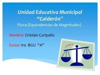 Unidad Educativa Municipal 
“Calderón” 
Física (Equivalencias de Magnitudes) 
Nombre: Cristian Curipallo 
Curso: 1ro BGU “A” 
 