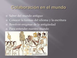  Saber del mundo antiguo 
 Conocer la formas del idioma y la escritura 
 Resolver enigmas de la antigüedad 
 Para entender nuestro mundo 
