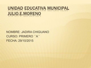 UNIDAD EDUCATIVA MUNICIPAL
JULIO.E.MORENO
NOMBRE: JADIRA CHIGUANO
CURSO: PRIMERO ´´A´´
FECHA: 29/10/2015
 