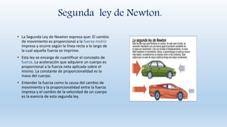 Segunda ley de Newton.
• La Segunda Ley de Newton expresa que: El cambio
de movimiento es proporcional a la fuerza motriz
impresa y ocurre según la línea recta a lo largo de
la cual aquella fuerza se imprime.
• Esta ley se encarga de cuantificar el concepto de
fuerza. La aceleración que adquiere un cuerpo es
proporcional a la fuerza neta aplicada sobre el
mismo. La constante de proporcionalidad es la
masa del cuerpo.
• Entender la fuerza como la causa del cambio de
movimiento y la proporcionalidad entre la fuerza
impresa y el cambio de la velocidad de un cuerpo
es la esencia de esta segunda ley.
 