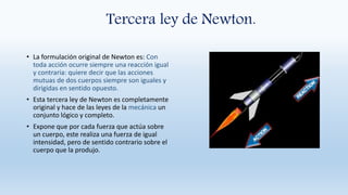 Tercera ley de Newton.
• La formulación original de Newton es: Con
toda acción ocurre siempre una reacción igual
y contraria: quiere decir que las acciones
mutuas de dos cuerpos siempre son iguales y
dirigidas en sentido opuesto.
• Esta tercera ley de Newton es completamente
original y hace de las leyes de la mecánica un
conjunto lógico y completo.
• Expone que por cada fuerza que actúa sobre
un cuerpo, este realiza una fuerza de igual
intensidad, pero de sentido contrario sobre el
cuerpo que la produjo.
 