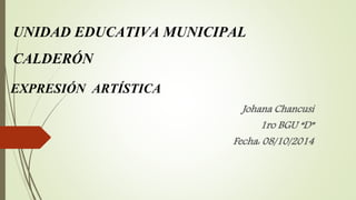 UNIDAD EDUCATIVA MUNICIPAL 
CALDERÓN 
EXPRESIÓN ARTÍSTICA 
Johana Chancusi 
1ro BGU “D” 
Fecha: 08/10/2014 
 