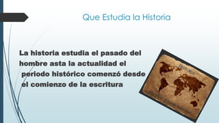 Que Estudia la Historia 
La historia estudia el pasado del 
hombre asta la actualidad el 
periodo histórico comenzó desde 
el comienzo de la escritura 
 
