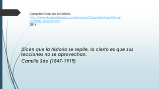 Características de la historia 
http://www.buenastareas.com/ensayos/Caracteristicas-De-La- 
Historia/1606113.html 
2014 
Dicen que la historia se repite, lo cierto es que sus 
lecciones no se aprovechan. 
Camille Sée (1847-1919) 
