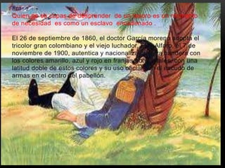 Frase 
Quien no es capas de desprender de un tesoro es un momento 
de necesidad es como un esclavo encadenado . 
El 26 de septiembre de 1860, el doctor García moreno adopta el 
tricolor gran colombiano y el viejo luchador, Eloy Alfaro, el 7 de 
noviembre de 1900, autentica y nacionaliza nuestra bandera con 
los colores amarillo, azul y rojo en franjas horizontales, con una 
latitud doble de estos colores y su uso oficial con el escudo de 
armas en el centro del pabellón. 
• . 
