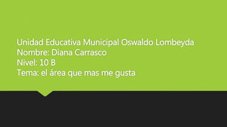 Unidad Educativa Municipal Oswaldo Lombeyda
Nombre: Diana Carrasco
Nivel: 10 B
Tema: el área que mas me gusta
 