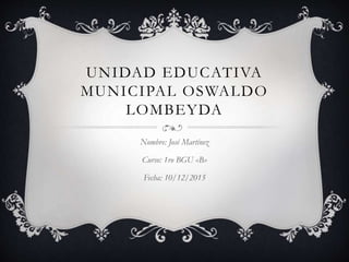 UNIDAD EDUCATIVA
MUNICIPAL OSWALDO
LOMBEYDA
Nombre: José Martínez
Curso: 1ro BGU «B»
Fecha: 10/12/2015
 