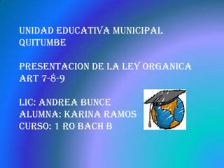 UNIDAD EDUCATIVA MUNICIPAL
QUITUMBE

PRESENTACION DE LA LEY ORGANICA
ART 7-8-9

Lic: Andrea Bunce
Alumna: Karina Ramos
Curso: 1 ro bach B
 