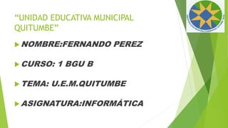 “UNIDAD EDUCATIVA MUNICIPAL
QUITUMBE”
NOMBRE:FERNANDO PEREZ
CURSO: 1 BGU B
TEMA: U.E.M.QUITUMBE
ASIGNATURA:INFORMÁTICA
 