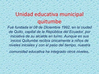 Unidad educativa municipal
quitumbe
Fue fundada el 08 de Diciembre 1992, en la ciudad
de Quito, capital de la República del Ecuador, por
iniciativa de su alcalde en turno. Aunque en sus
inicios Quitumbe recibía únicamente a niños de
niveles iniciales y con el paso del tiempo, nuestra
comunidad educativa ha integrado otros niveles.
 