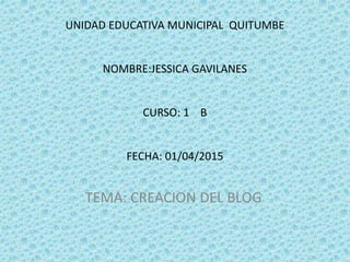 UNIDAD EDUCATIVA MUNICIPAL QUITUMBE
NOMBRE:JESSICA GAVILANES
CURSO: 1 B
FECHA: 01/04/2015
TEMA: CREACION DEL BLOG
 