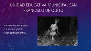 UNIDAD EDUCATIVA MUNICIPAL SAN
FRANCISCO DE QUITO
NOMBRE :VICTOR BOSQUE
CURSO: 3RO BGU “D”
TEMA: LO PARANORMAL
 
