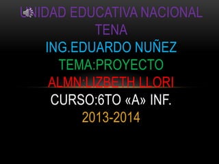 UNIDAD EDUCATIVA NACIONAL
TENA
ING.EDUARDO NUÑEZ
TEMA:PROYECTO
ALMN:LIZBETH LLORI
CURSO:6TO «A» INF.
2013-2014

 